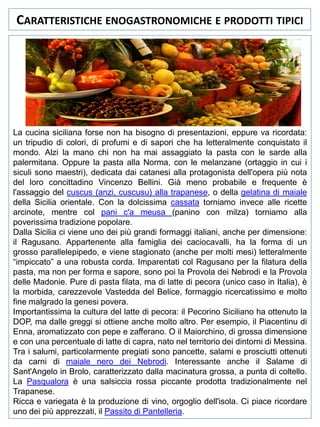 CARATTERISTICHE ENOGASTRONOMICHE E PRODOTTI TIPICI

La cucina siciliana forse non ha bisogno di presentazioni, eppure va ricordata:
un tripudio di colori, di profumi e di sapori che ha letteralmente conquistato il
mondo. Alzi la mano chi non ha mai assaggiato la pasta con le sarde alla
palermitana. Oppure la pasta alla Norma, con le melanzane (ortaggio in cui i
siculi sono maestri), dedicata dai catanesi alla protagonista dell'opera più nota
del loro concittadino Vincenzo Bellini. Già meno probabile e frequente è
l'assaggio del cuscus (anzi, cuscusu) alla trapanese, o della gelatina di maiale
della Sicilia orientale. Con la dolcissima cassata torniamo invece alle ricette
arcinote, mentre col pani c'a meusa (panino con milza) torniamo alla
poverissima tradizione popolare.
Dalla Sicilia ci viene uno dei più grandi formaggi italiani, anche per dimensione:
il Ragusano. Appartenente alla famiglia dei caciocavalli, ha la forma di un
grosso parallelepipedo, e viene stagionato (anche per molti mesi) letteralmente
“impiccato” a una robusta corda. Imparentati col Ragusano per la filatura della
pasta, ma non per forma e sapore, sono poi la Provola dei Nebrodi e la Provola
delle Madonie. Pure di pasta filata, ma di latte di pecora (unico caso in Italia), è
la morbida, carezzevole Vastedda del Belice, formaggio ricercatissimo e molto
fine malgrado la genesi povera.
Importantissima la cultura del latte di pecora: il Pecorino Siciliano ha ottenuto la
DOP, ma dalle greggi si ottiene anche molto altro. Per esempio, il Piacentinu di
Enna, aromatizzato con pepe e zafferano. O il Maiorchino, di grossa dimensione
e con una percentuale di latte di capra, nato nel territorio dei dintorni di Messina.
Tra i salumi, particolarmente pregiati sono pancette, salami e prosciutti ottenuti
da carni di maiale nero dei Nebrodi. Interessante anche il Salame di
Sant'Angelo in Brolo, caratterizzato dalla macinatura grossa, a punta di coltello.
La Pasqualora è una salsiccia rossa piccante prodotta tradizionalmente nel
Trapanese.
Ricca e variegata è la produzione di vino, orgoglio dell'isola. Ci piace ricordare
uno dei più apprezzati, il Passito di Pantelleria.

 