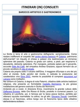 ITINERARI (IN) CONSUETI
BAROCCO ARTISTICO E GASTRONOMICO

La Sicilia è terra di arte e gastronomia deflagrante, semplicemente. Come
restare indifferenti al cospetto del centro storico barocco di Catania, patrimonio
dell'umanità? Un tripudio di chiese e palazzi che testimoniano un immenso
splendore del passato. Catania va girata con calma, a piedi, per respirarne il
decadente, delirante splendore. Per mangiare, potreste optare per il giovanile,
accurato Sale Art Cafè, del simpatico Andrea Graziano, oppure fermarvi da un
piccolo venditore di cibo di strada.
Catania sta proprio sotto il vulcano dell'Etna, il maggiore d'Europa e uno dei più
attivi al mondo. Sulle pendici del monte, è radicata la produzione del
caratteristico vino Etna DOC, mentre le possibilità di compiere escursioni sul
vulcano sono molteplici.
Nei dintorni di Catania, è degna di nota Paternò, cittadina dalle antiche tradizioni
religiose, che presenta un formidabile Castello Normanno, la più grossa
installazione del genere costruita in Sicilia dai Normanni.
Andando più a ovest, in direzione Enna, incontriamo la grande cultura dello
Zafferano Ennese, detto Oro Rosso di Sicilia, prodotto in numerosi paesini. La
cittadina di Leonforte, poi, è famosa per la tipica pesca tardiva, perfetta per
ottenerci squisite marmellate: la coltiva, tra gli altri, Giovanni Trovati. Leonforte
stessa è un fascinoso, antico borgo con la fisionomia tipica delle cittadine
dell'entroterra siciliano.

 