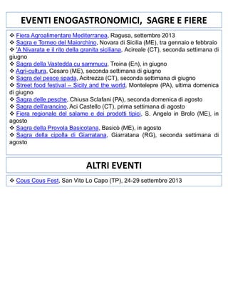 EVENTI ENOGASTRONOMICI, SAGRE E FIERE
 Fiera Agroalimentare Mediterranea, Ragusa, settembre 2013
 Sagra e Torneo del Maiorchino, Novara di Sicilia (ME), tra gennaio e febbraio
 'A Nivarata e il rito della granita siciliana, Acireale (CT), seconda settimana di
giugno
 Sagra della Vastedda cu sammucu, Troina (En), in giugno
 Agri-cultura, Cesaro (ME), seconda settimana di giugno
 Sagra del pesce spada, Acitrezza (CT), seconda settimana di giugno
 Street food festival – Sicily and the world, Montelepre (PA), ultima domenica
di giugno
 Sagra delle pesche, Chiusa Sclafani (PA), seconda domenica di agosto
 Sagra dell'arancino, Aci Castello (CT), prima settimana di agosto
 Fiera regionale del salame e dei prodotti tipici, S. Angelo in Brolo (ME), in
agosto
 Sagra della Provola Basicotana, Basicò (ME), in agosto
 Sagra della cipolla di Giarratana, Giarratana (RG), seconda settimana di
agosto

ALTRI EVENTI
 Cous Cous Fest, San Vito Lo Capo (TP), 24-29 settembre 2013

 