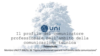 Il profilo del comunicatore
professionale nell’ambito della
comunicazione tecnica
Tiziana Sicilia
Membro UNI/CT 006/GL 06 “Figure professionali operanti nell’ambito della comunicazione”
1
 