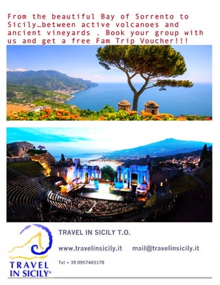  
1
TRAVEL IN SICILY T.O.
www.travelinsicily.it mail@travelinsicily.it
Tel + 39 0957465178
2
From the beautiful Bay of Sorrento to
Sicily…between active volcanoes and
ancient vineyards . Book your group with
us and get a free Fam Trip Voucher!!!
 
