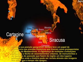 Devido a sua posição geográfica, sempre teve um papel de importância nos eventos históricos que tiveram como protagonistas os povos do Mediterrâneo. A vizinhança de múltiplas civilizações enriqueceu a Sicília de assentamentos urbanos, de monumentos e de vestígios do passado que fazem da região um dos lugares privilegiados onde a história pode ser revista através das imagens dos sinais que o tempo não apagou.   