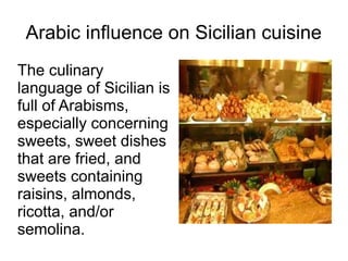 Arabic influence on Sicilian cuisine
The culinary
language of Sicilian is
full of Arabisms,
especially concerning
sweets, sweet dishes
that are fried, and
sweets containing
raisins, almonds,
ricotta, and/or
semolina.
 