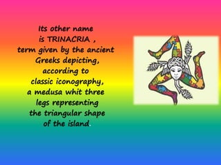 Its other name
is TRINACRIA ,
term given by the ancient
Greeks depicting,
according to
classic iconography,
a medusa whit three
legs representing
the triangular shape
of the island.
 