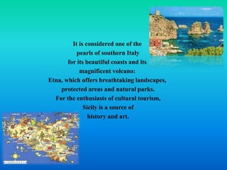 It is considered one of the
pearls of southern Italy
for its beautiful coasts and its
magnificent volcano:
Etna, which offers breathtaking landscapes,
protected areas and natural parks.
For the enthusiasts of cultural tourism,
Sicily is a source of
history and art.
 