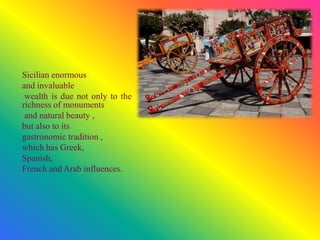 Sicilian enormous
and invaluable
wealth is due not only to the
richness of monuments
and natural beauty ,
but also to its
gastronomic tradition ,
which has Greek,
Spanish,
French and Arab influences.
 
