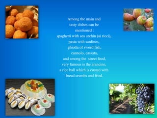 Among the main and
tasty dishes can be
mentioned :
spaghetti with sea urchin (ai ricci),
pasta with sardines,
ghiotta of sword fish,
cannolo, cassata,
and among the street food,
very famous is the arancino,
a rice ball which is coated with
bread crumbs and fried.
 