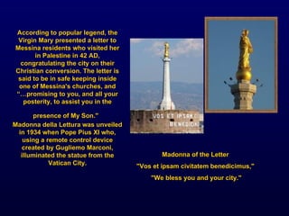 Madonna of the Letter  "Vos et ipsam civitatem benedicimus,"  "We bless you and your city." According to popular legend, the Virgin Mary presented a letter to Messina residents who visited her in Palestine in 42 AD, congratulating the city on their Christian conversion. The letter is said to be in safe keeping inside one of Messina's churches, and “… promising to you, and all your posterity, to assist you in the presence of My Son."   Madonna della Lettura was unveiled in 1934 when Pope Pius XI who, using a remote control device created by Gugliemo Marconi, illuminated the statue from the Vatican City. 