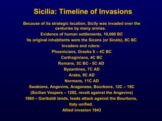 Because of its strategic location, Sicily was invaded over the centuries by many armies.  Evidence of human settlements, 10,000 BC Its original inhabitants were the Sicans (or Sicels), 8C BC Invaders and rulers:  Phoenicians, Greeks 8 – 4C BC Carthaginians, 4C BC Romans, 3C BC - 5C AD  Byzantines, 7C AD Arabs, 9C AD Normans, 11C AD Swabians, Angevins, Aragonese, Bourbons, 12C – 19C (Sicilian Vespers – 1282, revolt against the Angevins) 1860 – Garibaldi lands, leads attack against the Bourbons,  Italy unified.  Allied invasion 1943 Sicilia: Timeline of Invasions 
