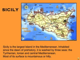 SICILY Sicily is the largest Island in the Mediterranean.  Inhabited since the dawn of prehistory, it is washed by three seas: the Tyrrhenian, Ionian and central Mediterranean. Most of its surface is mountainous or hilly. 