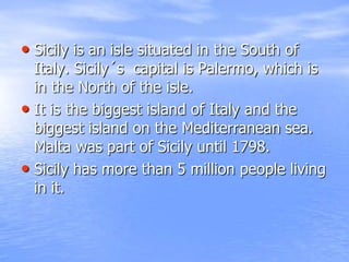 Sicilyisanislesituated in theSouth of Italy. Sicily´scapital is Palermo, whichis in theNorth of theisle. Itisthebiggestisland of Italy and thebiggestislandontheMediterranean sea. Malta waspart of Sicilyuntil 1798.Sicilyhas more than 5 millionpeople living in it.