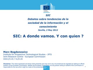 SIC
                                     Debates sobre tendencias de la
                                      sociedad de la información y el
                                                       conocimiento
                                                      Sevilla, 2 May 2012


              SIC: A donde vamos. Y con quien ?



Marc Bogdanowicz
Institute for Prospective Technological Studies - IPTS
Joint Research Centre - European Commission
www.jrc.es / is.jrc.es

Disclaimer: The views expressed are those of the presenter and may not in any circumstances be regarded as stating an official
position of the European Commission. Neither the European Commission nor any person acting on behalf of the Commission is
responsible for the use which might be made of this presentation.                                                              *
 