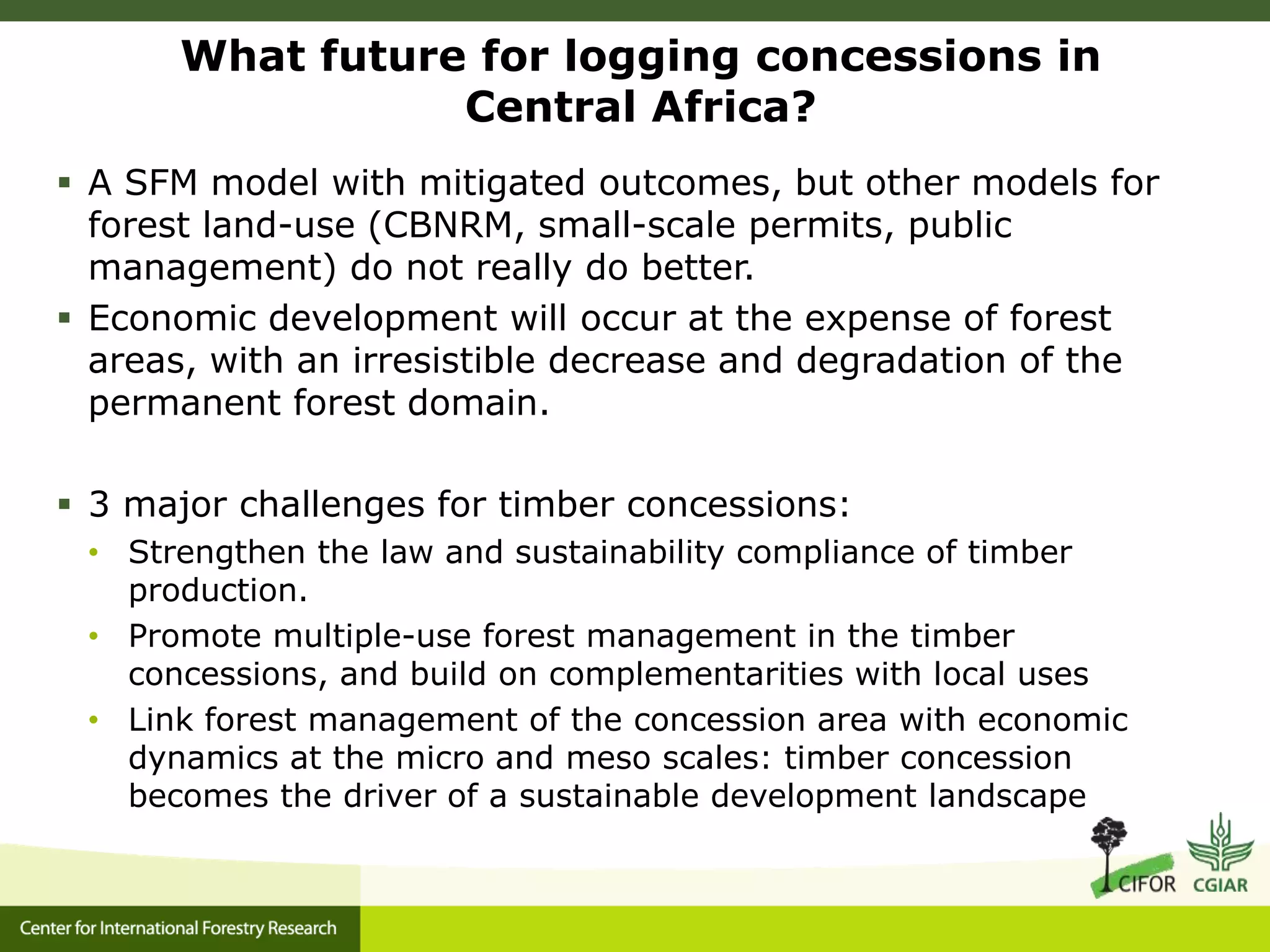 What future for logging concessions in
Central Africa?
 A SFM model with mitigated outcomes, but other models for
forest land-use (CBNRM, small-scale permits, public
management) do not really do better.
 Economic development will occur at the expense of forest
areas, with an irresistible decrease and degradation of the
permanent forest domain.
 3 major challenges for timber concessions:
• Strengthen the law and sustainability compliance of timber
production.
• Promote multiple-use forest management in the timber
concessions, and build on complementarities with local uses
• Link forest management of the concession area with economic
dynamics at the micro and meso scales: timber concession
becomes the driver of a sustainable development landscape
 