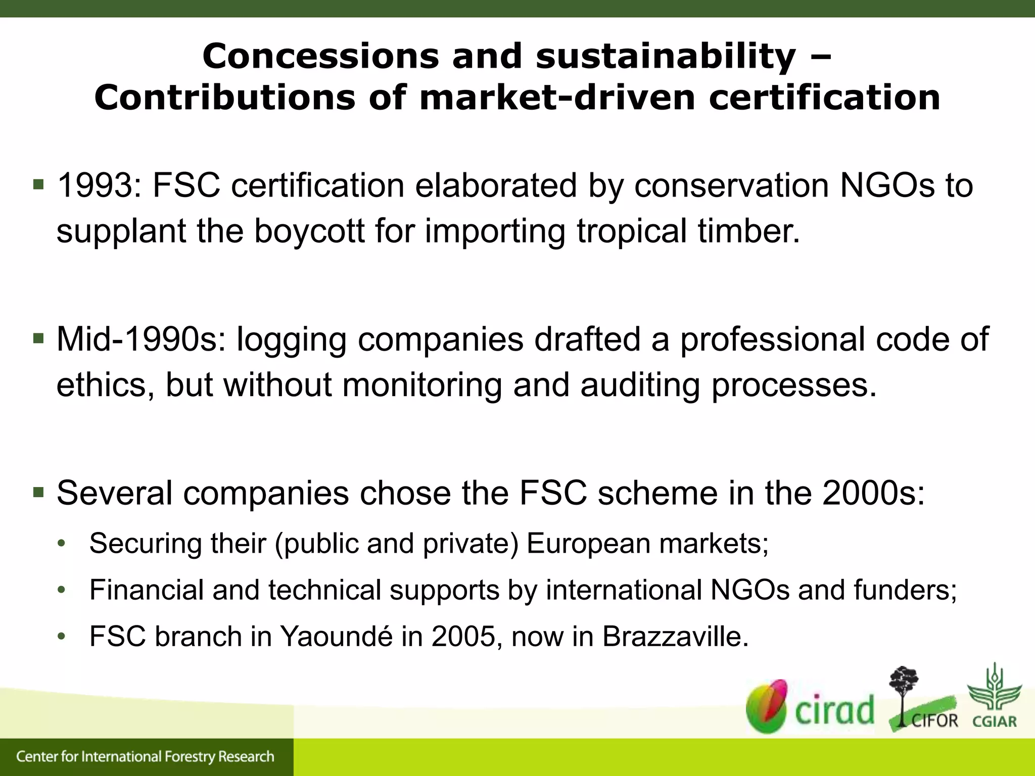 Concessions and sustainability –
Contributions of market-driven certification
 1993: FSC certification elaborated by conservation NGOs to
supplant the boycott for importing tropical timber.
 Mid-1990s: logging companies drafted a professional code of
ethics, but without monitoring and auditing processes.
 Several companies chose the FSC scheme in the 2000s:
• Securing their (public and private) European markets;
• Financial and technical supports by international NGOs and funders;
• FSC branch in Yaoundé in 2005, now in Brazzaville.
 