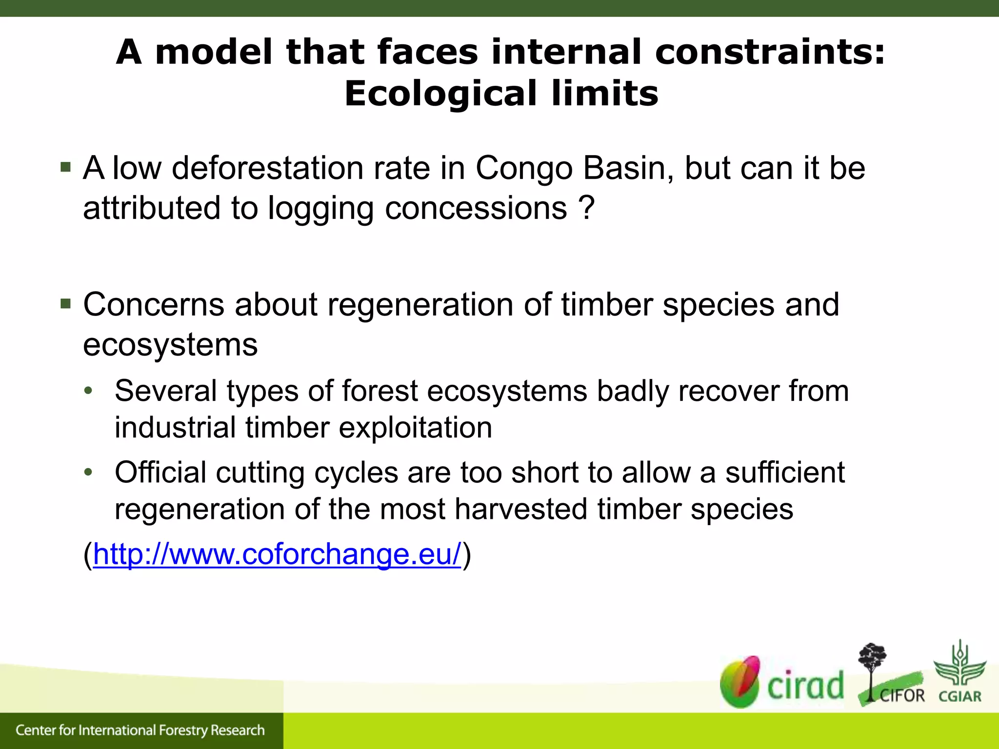 A model that faces internal constraints:
Ecological limits
 A low deforestation rate in Congo Basin, but can it be
attributed to logging concessions ?
 Concerns about regeneration of timber species and
ecosystems
• Several types of forest ecosystems badly recover from
industrial timber exploitation
• Official cutting cycles are too short to allow a sufficient
regeneration of the most harvested timber species
(http://www.coforchange.eu/)
 