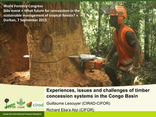 Experiences, issues and challenges of timber
concession systems in the Congo Basin
Guillaume Lescuyer (CIRAD-CIFOR)
Richard Eba’a Atyi (CIFOR)
World Forestry Congress
Side event « What future for concessions in the
sustainable management of tropical forests? »
Durban, 7 September 2015
 
