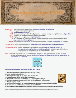 Tagalog: Ang Dating Biblia (1905)
Istilong Pataludtod

Si Ciro ang Nagsagawa ng Kaligayahan Ni YAHWEH
Email: messiah7772013@hotmail.com
Christian-Monotheism Group
Habitation of God Through Spirit (Church Organization)

Sila'y nagsiparito sa akin mula sa malayong lupain, sa Babilonia.
pinagpuno niya siya sa mga hari;
mula sa sikatan ng araw
Na nagsasabi tungkol kay Ciro, Siya'y aking pastor, at isasagawa ang lahat kong kaligayahan
kay Ciro, na ang kanang kamay ay aking hinawakan,
at gagawin ko ang aking buong kaligayahan:
Na tumatawag ng ibong mangdadagit mula sa silanganan, ng taong gumagawa ng aking
payo mula sa malayong lupain;
48:14 Siyang iniibig ng Panginoon ay kaniyang tutuparin ang kaniyang kaligayahan sa Babilonia,

Isaiah 39:3
41:2
25
44:28
45:1
46:10
11

2 Kings 20:14 Sila'y nagsipanggaling sa malayong lupain, sa makatuwid baga'y sa Babilonia.
2 Chronicles 36:23 Ganito ang sabi ni Ciro na hari sa Persia: Lahat ng kaharian sa lupa ay
ibinigay sa akin ng Panginoon, ng Dios ng langit; at kaniyang binilinan ako na
ipagtayo siya ng isang bahay sa Jerusalem, na nasa Juda.
Ezra 1:2 Ganito ang sabi ni Ciro na hari sa Persia, Ibinigay sa akin ng Panginoon, ng Dios ng langit,
ang lahat na kaharian sa lupa; at ibinilin niya sa akin na ipagtayo ko siya ng isang bahay sa
Jerusalem, na nasa Juda.

IBA PANG BABASAHIN NA DAPAT MONG MALAMAN:
1. Ang Hiwaga na nahayag na Ipinanukala kay Kristo..
2. Ang Pangalan ni YAHWEH.
3. Ang Diyos ay tapat, ni ng anino man ng pag-iiba.
4. Naipagkatawang Tao ng DIYOS ang Cristo.
5. Ang hindi kumikilala sa DIYOS at sa Kaniyang Ebanghelyo.
6. Ang patnubay ng Espiritu ng DIYOS sa atin sa buong katotohanan.
7. Ang nadayang puso.
8. Ang pananampalataya na gumagawa sa pamamagitan ng pag-ibig sa kapuwa.
9. Di matuwid na dakilain ang sinoman liban sa DIYOS.
10. Ang layunin para sa kaligtasan ay para sa lahat, subalit tinamo ng iilan na nag-hangad.
Image: 1. Ancient Paper(Imageshack); 2. Falcon Standard of Cyrus the Great(Achaemenid era) Wikipedia; 3. Cyrus the Great (IranChamber); 4. Median Empire(en.academic.ru).

 