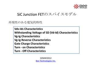SiC Junction FETのスパイスモデル
再現性のある電気的特性

 Vds-Ids Characteristics
 Withstanding Voltage of SD (Vd-Id) Characteristics
 Vg-Ig Characteristics
 Vg-Ig Reverse Characteristics
 Gate Charge Characteristics
 Turn - on Characteristics
 Turn - Off Characteristics

                     02MAY2012
                 Bee Technologies Inc.
 