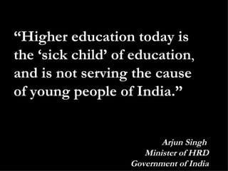 “ Higher education today is the ‘sick child’ of education ,  and is not serving the cause of young people of India.” Arjun Singh  Minister of HRD Government of India 
