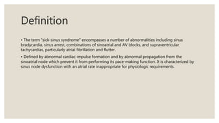 Definition
• The term "sick-sinus syndrome" encompasses a number of abnormalities including sinus
bradycardia, sinus arrest, combinations of sinoatrial and AV blocks, and supraventricular
tachycardias, particularly atrial fibrillation and flutter.
• Defined by abnormal cardiac impulse formation and by abnormal propagation from the
sinoatrial node which prevent it from performing its pace-making function. It is characterized by
sinus node dysfunction with an atrial rate inappropriate for physiologic requirements.
 