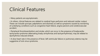 Clinical Features
• Many patients are asymptomatic.
• In others, clinical features are related to cerebral hypo perfusion and reduced cardiac output.
These can include syncope, palpitations and dizziness as well as symptoms caused by worsening
of underlying conditions such as congestive heart failure, angina pectoris and cerebrovascular
accident.
• Peripheral thromboembolism and stroke, which can occur in the presence of bradycardia-
tachycardia syndrome (alternating brady-arrhythmias and tachyarrhythmias), may be related to
dysrhythmia-induced emboli.
• A slow heart rate in the presence of fever, left ventricular failure or pulmonary edema may be
suggestive of sick-sinus syndrome.
 