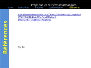 Projet sur les carrières informatiques
Intro   formations       Emplois       commentaire          références

        https://www.careercruising.com/Careers/JobDetails.aspx?LoginID=6
        1556920-0142-4bc4-969e-54ad512c8ce9-
        &OccNumber=251&field=AtaGlance




        Clip Art
 