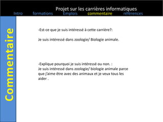 Projet sur les carrières informatiques
Intro   formations        Emplois        commentaire           références


          -Est-ce que je suis intéressé à cette carrière?:

          Je suis intéressé dans zoologie/ Biologie animale.




          -Explique pourquoi je suis intéressé ou non. :
          Je suis intéressé dans zoologie/ biologie animale parce
          que j’aime être avec des animaux et je veux tous les
          aider .
 