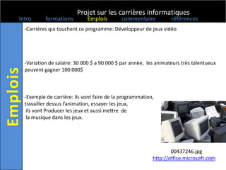 Projet sur les carrières informatiques
Intro      formations        Emplois        commentaire           références
  -Carrières qui touchent ce programme: Développeur de jeux vidéo




  -Variation de salaire: 30 000 $ a 90 000 $ par année, les animateurs très talentueux
  peuvent gagner 100 000$



  -Exemple de carrière: ils vont faire de la programmation,
  travailler dessus l’animation, essayer les jeux,
   ils vont Producer les jeux et aussi mettre de
   la musique dans les jeux.




                                                                  00437246.jpg
                                                          http://office.microsoft.com
 