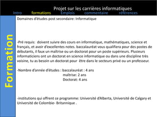 Projet sur les carrières informatiques
Intro      formations         Emplois        commentaire           références
  Domaines d’études post secondaire: Informatique




  -Pré requis: doivent suivre des cours en informatique, mathématiques, science et
  français, et avoir d’excellentes notes. baccalauréat vous qualifiera pour des postes de
  débutants, il faux un maîtrise ou un doctorat pour un poste supérieurs. Plusieurs
  informaticiens ont un doctorat en science informatique ou dans une discipline très
  voisine, tu as besoin un doctorat pour être dans le secteurs privé ou un professeur.

  -Nombre d’année d’études : baccalauréat : 4 ans
                             maîtrise: 2 ans
                             Doctorat: 4 ans



  -institutions qui offrent ce programme: Université d’Alberta, Université de Calgary et
  Université de Colombie- Britannique .
 