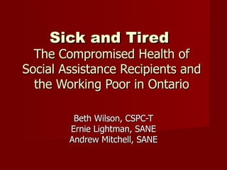Sick and Tired   The Compromised Health of Social Assistance Recipients and the Working Poor in Ontario Beth Wilson, CSPC-T Ernie Lightman, SANE Andrew Mitchell, SANE 