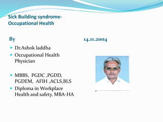 Sick Building syndrome-
Occupational Health
By 14.11.2004
 Dr.Ashok laddha
 Occupational Health
Physician
 MBBS, PGDC ,PGDD,
PGDEM, AFIH ,ACLS,BLS
 Diploma in Workplace
Health and safety. MBA-HA
 
