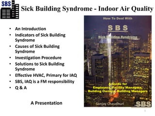 Sick Building Syndrome - Indoor Air Quality How To Deal With S B S Sick Building Syndrome A Guide for  Employers, Facility Managers,  Building Owners, Building Managers An Introduction  Indicators of Sick Building Syndrome Causes of Sick Building Syndrome Investigation Procedure Solutions to Sick Building Syndrome Effective HVAC, Primary for IAQ SBS, IAQ is a FM responsibility  Q & A 1 A Presentation   SBS Sanjay Chaudhuri 