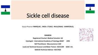 Sickle cell disease
Sejojo Phaaroe FIBMS(UK) ; MGSc: CT(IAC) : MLSc(CNAA) : AHMP(YALE);
50468036
Registered Charted -Medical Scientist- UK
Cytologist - International Academy of Cytology #6467 1995
NLP Practitioner (Neuroscience ) GSF
Lead and Technical Assessor and Mater Trainer- ISO15189 SADC -EU.
SADCAS Technical Advisor- ISO17025
 