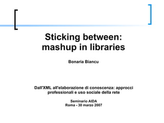 Sticking between: mashup in libraries Bonaria Biancu Dall'XML all'elaborazione di conoscenza: approcci professionali e uso sociale della rete Seminario AIDA Roma - 30 marzo 2007 