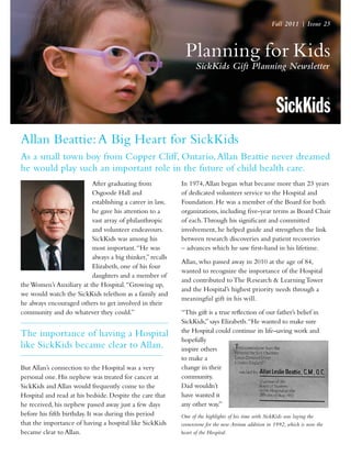 Planning for Kids
SickKids Gift Planning Newsletter
Fall 2011 | Issue 25
Allan Beattie:A Big Heart for SickKids
As a small town boy from Copper Cliff, Ontario,Allan Beattie never dreamed
he would play such an important role in the future of child health care.
After graduating from
Osgoode Hall and
establishing a career in law,
he gave his attention to a
vast array of philanthropic
and volunteer endeavours.
SickKids was among his
most important.“He was
always a big thinker,” recalls
Elizabeth, one of his four
daughters and a member of
the Women’s Auxiliary at the Hospital.“Growing up,
we would watch the SickKids telethon as a family and
he always encouraged others to get involved in their
community and do whatever they could.”
The importance of having a Hospital
like SickKids became clear to Allan.
But Allan’s connection to the Hospital was a very
personal one. His nephew was treated for cancer at
SickKids and Allan would frequently come to the
Hospital and read at his bedside. Despite the care that
he received, his nephew passed away just a few days
before his fifth birthday. It was during this period
that the importance of having a hospital like SickKids
became clear to Allan.
In 1974,Allan began what became more than 23 years
of dedicated volunteer service to the Hospital and
Foundation. He was a member of the Board for both
organizations, including five-year terms as Board Chair
of each.Through his significant and committed
involvement, he helped guide and strengthen the link
between research discoveries and patient recoveries
– advances which he saw first-hand in his lifetime.
Allan, who passed away in 2010 at the age of 84,
wanted to recognize the importance of the Hospital
and contributed to The Research & Learning Tower
and the Hospital’s highest priority needs through a
meaningful gift in his will.
“This gift is a true reflection of our father’s belief in
SickKids,” says Elizabeth.“He wanted to make sure
the Hospital could continue its life-saving work and
hopefully
inspire others
to make a
change in their
community.
Dad wouldn’t
have wanted it
any other way.”
One of the highlights of his time with SickKids was laying the
cornerstone for the new Atrium addition in 1992, which is now the
heart of the Hospital.
 