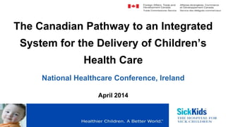 The Canadian Pathway to an Integrated
System for the Delivery of Children’s
Health Care
National Healthcare Conference, Ireland
April 2014
 