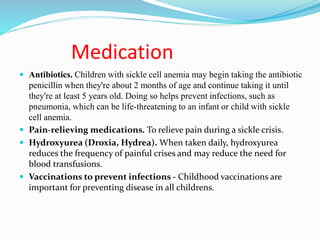Medication
 Antibiotics. Children with sickle cell anemia may begin taking the antibiotic
penicillin when they're about 2 months of age and continue taking it until
they're at least 5 years old. Doing so helps prevent infections, such as
pneumonia, which can be life-threatening to an infant or child with sickle
cell anemia.
 Pain-relieving medications. To relieve pain during a sickle crisis.
 Hydroxyurea (Droxia, Hydrea). When taken daily, hydroxyurea
reduces the frequency of painful crises and may reduce the need for
blood transfusions.
 Vaccinations to prevent infections - Childhood vaccinations are
important for preventing disease in all childrens.
 