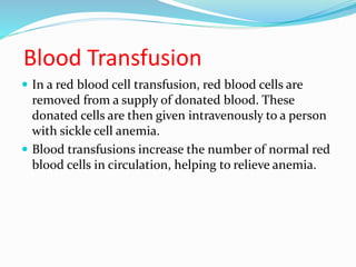 Blood Transfusion
 In a red blood cell transfusion, red blood cells are
removed from a supply of donated blood. These
donated cells are then given intravenously to a person
with sickle cell anemia.
 Blood transfusions increase the number of normal red
blood cells in circulation, helping to relieve anemia.
 