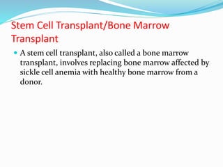 Stem Cell Transplant/Bone Marrow
Transplant
 A stem cell transplant, also called a bone marrow
transplant, involves replacing bone marrow affected by
sickle cell anemia with healthy bone marrow from a
donor.
 