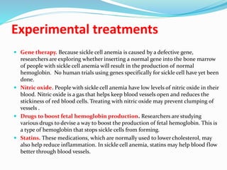 Experimental treatments
 Gene therapy. Because sickle cell anemia is caused by a defective gene,
researchers are exploring whether inserting a normal gene into the bone marrow
of people with sickle cell anemia will result in the production of normal
hemoglobin. No human trials using genes specifically for sickle cell have yet been
done.
 Nitric oxide. People with sickle cell anemia have low levels of nitric oxide in their
blood. Nitric oxide is a gas that helps keep blood vessels open and reduces the
stickiness of red blood cells. Treating with nitric oxide may prevent clumping of
vessels .
 Drugs to boost fetal hemoglobin production. Researchers are studying
various drugs to devise a way to boost the production of fetal hemoglobin. This is
a type of hemoglobin that stops sickle cells from forming.
 Statins. These medications, which are normally used to lower cholesterol, may
also help reduce inflammation. In sickle cell anemia, statins may help blood flow
better through blood vessels.
 