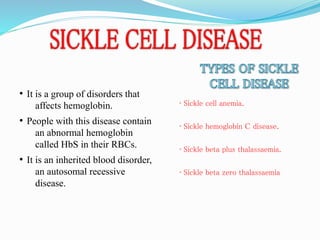 • It is a group of disorders that
affects hemoglobin.
• People with this disease contain
an abnormal hemoglobin
called HbS in their RBCs.
• It is an inherited blood disorder,
an autosomal recessive
disease.
• Sickle cell anemia.
• Sickle hemoglobin C disease.
• Sickle beta plus thalassaemia.
• Sickle beta zero thalassaemia
 