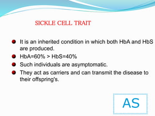It is an inherited condition in which both HbA and HbS
are produced.
HbA=60% > HbS=40%
Such individuals are asymptomatic.
They act as carriers and can transmit the disease to
their offspring's.
AS
SICKLE CELL TRAIT
 