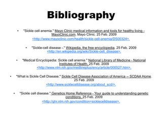Bibliography
• "Sickle cell anemia." Mayo Clinic medical information and tools for healthy living -
MayoClinic.com. Mayo Clinic. 25 Feb. 2009
<http://www.mayoclinic.com/health/sickle-cell-anemia/DS00324>.
• "Sickle-cell disease -." Wikipedia, the free encyclopedia. 25 Feb. 2009
<http://en.wikipedia.org/wiki/Sickle-cell_disease>.
• "Medical Encyclopedia: Sickle cell anemia." National Library of Medicine - National
Institutes of Health. 25 Feb. 2009
<http://www.nlm.nih.gov/medlineplus/ency/article/000527.htm>.
• "What is Sickle Cell Disease." Sickle Cell Disease Association of America -- SCDAA Home.
25 Feb. 2009
<http://www.sicklecelldisease.org/about_scd/>.
• "Sickle cell disease." Genetics Home Reference - Your guide to understanding genetic
conditions. 25 Feb. 2009
<http://ghr.nlm.nih.gov/condition=sicklecelldisease>.
 