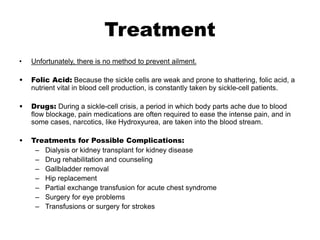Treatment
• Unfortunately, there is no method to prevent ailment.
• Folic Acid: Because the sickle cells are weak and prone to shattering, folic acid, a
nutrient vital in blood cell production, is constantly taken by sickle-cell patients.
• Drugs: During a sickle-cell crisis, a period in which body parts ache due to blood
flow blockage, pain medications are often required to ease the intense pain, and in
some cases, narcotics, like Hydroxyurea, are taken into the blood stream.
• Treatments for Possible Complications:
– Dialysis or kidney transplant for kidney disease
– Drug rehabilitation and counseling
– Gallbladder removal
– Hip replacement
– Partial exchange transfusion for acute chest syndrome
– Surgery for eye problems
– Transfusions or surgery for strokes
 