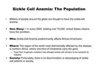 Sickle Cell Anemia: The Population
• Millions of people around the globe are thought to have the sickle-cell
anemia.
• How Many: 1 in every 5000, totaling over 70,000, United States citizens
have the condition.
• Who: Sickle-Cell Anemia predominantly affects African-Americans.
• Where: The region of the world most detrimentally affected by this disease
is northern Africa, where one-third of inhabitants carry the gene.
– Fast Fact: A genetic mutation has allowed sickle-cell carriers to be resistant to
malaria.
• Society: Fortunately, there is no discrimination or stereotyping of sickle-
cell patients in society
 