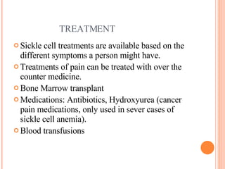 TREATMENT Sickle cell treatments are available based on the different symptoms a person might have. Treatments of pain can be treated with over the counter medicine. Bone Marrow transplant  Medications: Antibiotics, Hydroxyurea (cancer pain medications, only used in sever cases of sickle cell anemia). Blood transfusions  