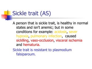 Sickle trait (AS) A person that is sickle trait, is healthy in normal states and isn’t anemic; but in some conditions for example:  acidosis ,  sever hypoxia ,  pulmonary   infection ,  caused  sicklling ,  vaso-occlusion ,  visceral   ischemia  and  hematuria.   Sickle trait is resistant to plasmodium falsiparoum.   