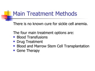Main Treatment Methods There is no known cure for sickle cell anemia. The four main treatment options are: Blood Transfusions Drug Treatment Blood and Marrow Stem Cell Transplantation Gene Therapy 