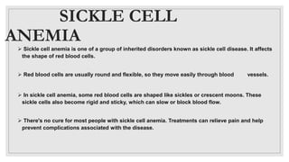 SICKLE CELL
ANEMIA
 Sickle cell anemia is one of a group of inherited disorders known as sickle cell disease. It affects
the shape of red blood cells.
 Red blood cells are usually round and flexible, so they move easily through blood vessels.
 In sickle cell anemia, some red blood cells are shaped like sickles or crescent moons. These
sickle cells also become rigid and sticky, which can slow or block blood flow.
 There's no cure for most people with sickle cell anemia. Treatments can relieve pain and help
prevent complications associated with the disease.
 
