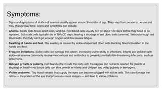 Symptoms:
◦ Signs and symptoms of sickle cell anemia usually appear around 6 months of age. They vary from person to person and
may change over time. Signs and symptoms can include:
• Anemia. Sickle cells break apart easily and die. Red blood cells usually live for about 120 days before they need to be
replaced. But sickle cells typically die in 10 to 20 days, leaving a shortage of red blood cells (anemia). Without enough red
blood cells, the body can't get enough oxygen and this causes fatigue.
• Swelling of hands and feet. The swelling is caused by sickle-shaped red blood cells blocking blood circulation in the
hands and feet.
• Frequent infections. Sickle cells can damage the spleen, increasing vulnerability to infections. Infants and children with
sickle cell anemia commonly receive vaccinations and antibiotics to prevent potentially life-threatening infections, such as
pneumonia.
• Delayed growth or puberty. Red blood cells provide the body with the oxygen and nutrients needed for growth. A
shortage of healthy red blood cells can slow growth in infants and children and delay puberty in teenagers.
• Vision problems. Tiny blood vessels that supply the eyes can become plugged with sickle cells. This can damage the
retina — the portion of the eye that processes visual images — and lead to vision problems.
 
